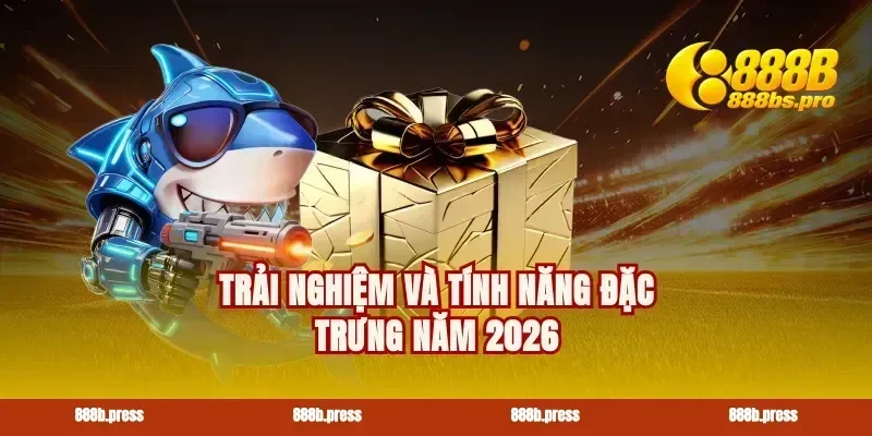 Trải nghiệm và tính năng đặc trưng năm 2026