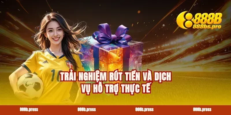 Trải nghiệm rút tiền và dịch vụ hỗ trợ thực tế